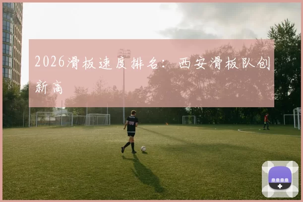 2026滑板速度排名：西安滑板队创新高