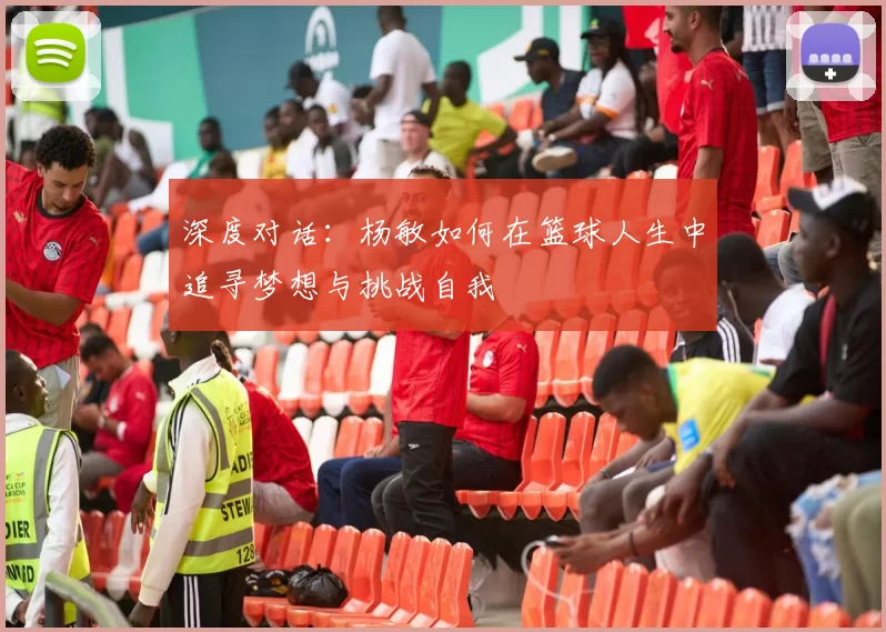 深度对话：杨敏如何在篮球人生中追寻梦想与挑战自我