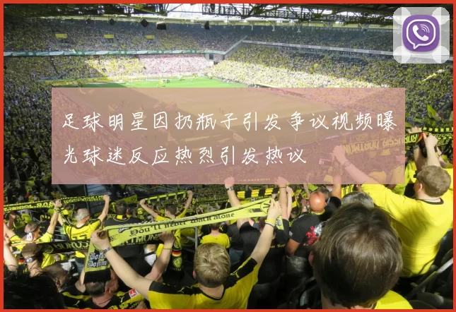 足球明星因扔瓶子引发争议视频曝光球迷反应热烈引发热议
