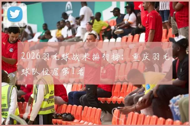 2026羽毛球战术排行榜：重庆羽毛球队位居第1名