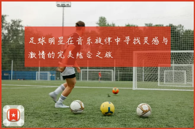 足球明星在音乐旋律中寻找灵感与激情的完美结合之旅