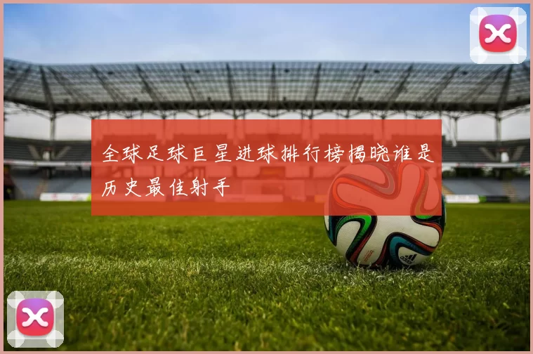 全球足球巨星进球排行榜揭晓谁是历史最佳射手