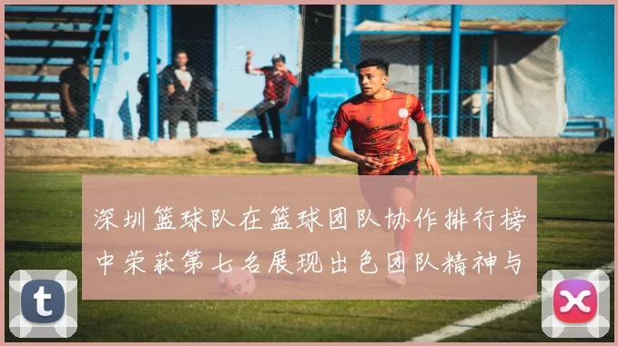 深圳篮球队在篮球团队协作排行榜中荣获第七名展现出色团队精神与默契配合