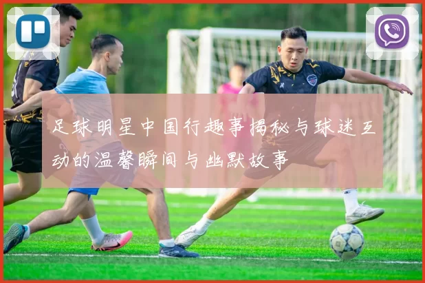 足球明星中国行趣事揭秘与球迷互动的温馨瞬间与幽默故事